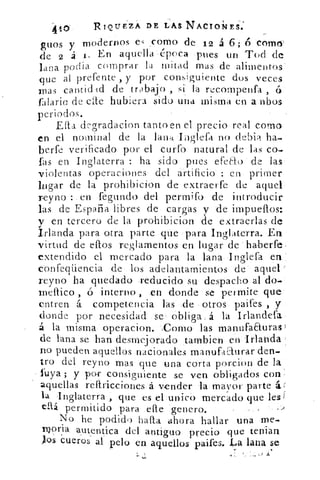 415	 RIQUEZA DE LAS NACIONES.
guos y modernos es _como de 12 á 6;ó COmo
de 2 á	 En aquella éd	 poca pues	 un Tod de
podia comprar la mitad mas de alimentoslana
que al prefente , y por consiguiente dos veces
mas cantad id de trabajo , si la recompenfa , á
falaris, de elle hubiera sido una misma en a rabos
periodos.
Efta degradacion tanto en el precio real como
en el nominal de la lari4 Iiiglefa no debia ha-
berfe verificado por el curfo natural de las co-
fas en Inglaterra : ha sido pues efeao de las
violentas operaciones del artificio : en primer
linar de la prohibieron de extraerfe de aquel
reyno : en fegundo del permito de introducir
las de España libres de cargas y de impueflos:
y en tercero de la probibicion de extraerlas de
Irlanda para otra parte que para Inglaterra. En
virtud de caos reglamentos en lugar de haberfe.
extendido el mercado para la lana Inglefa en
confeqüencia de los adelantamientos de aquel
reyno ha quedado reducido su despacho al do-
Incaico , ó interno , en donde se permite que
entren á competencia las de otros paifes , y
donde por necesidad se obliga á la Irlandefa
á la misma operacion. Corno las rnanufaEturav
de lana se han desmejorado tambien en Irlanda
no pueden aquellos nacionales manufadurar den-
tro del reyno mas que una corta porcion de la
luya ; y por consiguiente se ven obligados con
aquellas ref1ricciones á vender la mayor parte
la Inglaterra , que es el unico mercado que lest
allá permitido para efle genero.
No he podido halla ahora hallar una me--
noria autentica del antiguo precio que tenian
los Cueros al pelo en aquellos paifes. La lana se
 