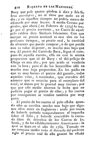 12	 RIQUEZA DE LAS'ACIONES:
efquatro piedras á diez y feisBuey que pe
bras averdup ryis , no se tiene por malo en el
dia.; y en aquellos tiempos no podría menos de
eflirnarfe por muy bueno. k media Corona por
piedra , que ahora ( en Febrero de 1773) lo ten.
go por el precio corriente , un Cuero de aquel
pefo valdría diez Shelínes folamente. Con que
aunque su precio nominal es mas alto en los
prefentes -tiempos , su precio real , la cantidad
de alimento que puede comprar , ó de que puede
con su valor disponer , es mucho mas bajo que
era. _El precio del Cuero de Baca, fegun el com._
puto de aquella cuenta, .eftá en casi la misma
proporcion que ,e1 .de Buey : el del pellejo de
Abeja en mas alta , por que .acafo se venderia
con la ,lana ; pero el de los becerrillos eítá en
mucho . mas baja proporcion. En los paifes en
que es muy barato el precio del ganado , todas
aquellas crías ,	 recentales , que exceden del
Inúmero que se necesita para' ,el reemplazo del
total, se matan por lo general muy . tiernas; por
que por elle medio ahorran la leche que no
pudiera pagar el precio de ellas ; y fus cueros
por consiguiente se venden tambien por muy
poco.
El precio de los cueros al pelo eflaba squan.
do	 escribia mucho mas bajo que algo-
nos años antes en Inglaterra : acafo por razon
cae haberfe quitado temporalmente el impueflo
(obre el (ello , y haberfe concedido la entra-
da libre de derechos de los . Cueros de Ir.
landa,. y de los ieftableoimientoss Americanos .: lo
Igual	 -hiza,en el ario de 1 7 6g.- Tornado en
un computo- medio-todo el - discutfo del prefente
siglo el precio real de .elte- ,genera ha - eltadó
 