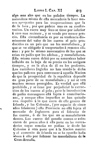 LIBRO I. CAP. XI	 -413
al'go mas alto que en los pafados tiempos. La
naturaleza misma de efta mercadería la hace me-
nos aproposito para las trasportaciones que la
de la lacra , por que padece mas en su confer-
vacion. Un cuero muy feco se tiene por 'inferior
á otro mas reciente , y se vende por menor ;pre-
cio. .E.íta circunftancia es por su tendencia'dis-
minuente del valor ,de los cueros al • pelo 'pro-
ducidos en un pais que no los manufaaura y
que se ve obligado á trasportados á remotos cli-
mas : y por lo mismo :aumentativa .de los que se
crian en paifes que los adoban ., :y manufaauran.
Ella misma razon debió .por -su naturaleza haber
influido en la baja 'de su precio én 'los 'antiguos
tiempos, y „en la alza de él en los prefentes.
Los curtidores Inglefes no han- tenido la dicha
que los pañeros para .convencer á aquella Nacion
de que la prosperidad de la republica depende
en gran parte de su '.manufaEtura ; y asi se ven
Muchos menos protegidos. Es -verdad que' . eítá
prohibida , y • se tiene por perjudicial la extrae-
cion de los cueros al pelo .; pero la introduccion
de paifes extrangeros eítá fujeta á contribucio-
nes , y aunque ellos impueltos se han quitado
con respeao á lo- que entra de elle genero de
Irlanda , y las Colonias , (por -espacio de cinco
años folamerite ) db. Provincia no eítá fujeta al
mercado de Inglaterra para el fobrante de
tus cueros , ó de los 'que no se manufacturan
dentro. Los cueros del ganado 'comun se cólo.
cáron de pocos años á eíta parte en las merca-
derias cuyas remetas no podian ir desde las
Colonias á otra, parte que á la Nacion matriz:
y el comercio de Irlanda no se ha opueíto halla
ahora á ello por foltener las mandaduras del*
Gran-Bretaña,
 