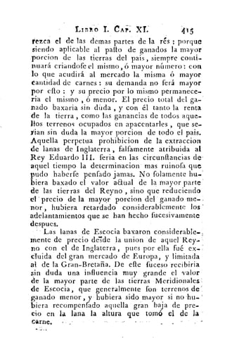 Ltniko T. CAP. XL'	 415
l'ezca el de las demas partes de la rés ; porque
siendo aplicable al palio de ganados la mayor
porcion de las tierras del pais , siempre conti.
nuará criandofe el mismo, ó mayor alfilero': con.
lo que acudirá al mercado la misma ó mayor
Cantidad de carnes : su demanda no ferá mayor
por efto : y su precio por lo mismo permanece.
riá el mismo , ó menor. El precio total del ga-
nado baxaria sin diida , y con él tanto la renta
de la tierra , como las ganancias de todos aque-
llos terrenos ocupados en apacentarles , que se-
rian sin duda la mayor porcion de todo el pais.
Aquella perpetua prohibicion de la extraccion
de lanas de Inglaterra , faltamente atribuida al
Rey Eduardo III. feria en las circunflancias de-
aquel tiempo la determinacion mas ruinofa que
pudo haberfe penfado jamas. No folamente bu.
hiera baxado el valor a&ual de la mayor parte
d-e las tierras del Reyno , sino que reduciendo
el 'precio de la mayor porcion del ganado 'me.
nór , hubiera retardado considerablemente los
adelantamientos que se han hecho fucesivamente
despues.
Las lanas de Escocia baxaron considerable..
mente de precio desde la union de aquel' Rey
no con el de Inglaterra , pues por ella fué ex..
cluida del gran mercado de Europa, y limitada
al de la Gran-Bretaña. De elle fuceso
sin duda una influencia muy grande el valor
de la mayor. parte de las tierras Meridionales:
de Escocia, que generalmente fon terrenos de
ganado menor , y hubiera sido mayor si no
Mera recompenfado aquella gran baja de pre-
cio en la lana la altura que tomó el de la
Carne.	 -	 .
 