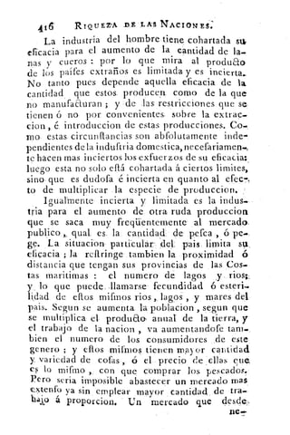 11	
RIQIJEZ-A DE LAS NACIONES.
4
La industria del hombre tiene cohartada st
eficacia para el aumento de la cantidad de la-
nas y cueros : por lo que mira al produao
de los palles extraños es limitada y es incierta.
No tanto pues depende aquella eficacia de la
cantidad que estos producert como de la que
no manufaauran ; y de las restricciones que se
tienen ó no por convenientes, sobre la. extrap-
don, ,, é. introduccion de estas producciones. Co
mo estas circunftancias son abfolutamente inde
pendientes de la induftria domestica, necefariamen-t
te hacen mas inciertos los exfuerzos de su eficacia:_
luego esta no solo efrá cohartada á ciertos limites,
sino que es dudofa é incierta en quanto al efee-,
to de multiplicar la especie de produccion.
Igualmente incierta y limitada es la indus-
tria para el aumento de otra ruda producciori
que se saca muy freqaentemente al mercado.
publica, qual es, la cantidad de perca , ó pe-
ge. La situación particular- del, pais limita su_
eficacia ; la reflringe tambien la proximidad ó
distancia que tengan sus provincias de las Cos-
tas maritimas	 el numero de lagos y rios.i.
y lo que puede, llamarse fecundidad ó esteri.
liclad de ellos mifinos ríos ,. lagos, y mares del
pais. Segun se aumenta la poblacion , segun que
se multiplica el produEto anual. de la tierra, y
el trabajo de la nacion ,. va aumentandofe tan).
bien el numero de los consumidores de este
genero ; y ellos mifmos tienen mayor cantidad
y variedad de cofas , ó el precio de ellas clle..
es lo mifino , con que comprar los pescados.
Pero seria imposible abastecer un mercado mas
extenfo ya sin emplear mayor cantidad de tra-
bajó á proporcion. Un mercado que Oesd e-
ne-
 