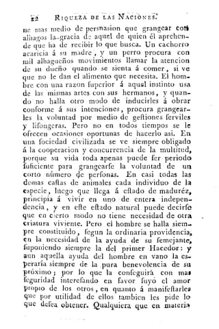 í`2	 RIQUEZA DE LAS N'ACIONES.
ne mas medio de persnasion que grangear cota
alhagos la—gracia de aquel de quien él aprehen-.
de que ha de recibir lo que busca. Un cachorro'
acaricia á su madre , y un perro procura con
mil alhagueños movimientos llamar la atencion
de su dueño guando se sienta á comer , si ve
que no le dan el alimento que necesita. El hom..r
bre con una razon fuperior á agua], instinto usa
de las 'mismas artes con sus hermanos, y quan-,
do no halla otro modo de inducirles á obrar
conforme á sus intenciones, procura grangear.
les la voluntad por medio de gefliones ferviles
y lifongeras. Pero no en todos tiempos se le
ofrecen ocasiones oportunas de hacerlo asi. En
una fociedad civilizada se ve siempre obligado
á la cooperacion y concurrencia de la multitud,
porque su vida toda apenas puede fer periodo
fuficiente para grangearfe la voluntad de un
corto número de perfonas. En casi todas las
domas callas de animales cada individuo- de la
especie, luego que llega á. citado de maduré;
principia á vivir en uno de entera indepen-•
ciencia , y en elle eftado natural puede decirfo
que en cierto modo no tiene necesidad de otra
criatura viviente. Pero el hombre se halla siem..
pre constituido, fegun la ordinaria providencia,
en la necesidad de la ayuda de su femejante,
fuponiendo siempre la del primer Hacedor: y
aun aquella ayuda del hombre en vano la es.
peraría siempre de la pura benevolencia de Su
próximo ; por lo que la confeguirá con mas
feguridad interefando en favor fuyó el amor
propio de los otros ,en quanto á manifeftarleg
que por utilidad de ellos tambien les pide lo
que defea obtener. Qualquiera que. en xnateri
 