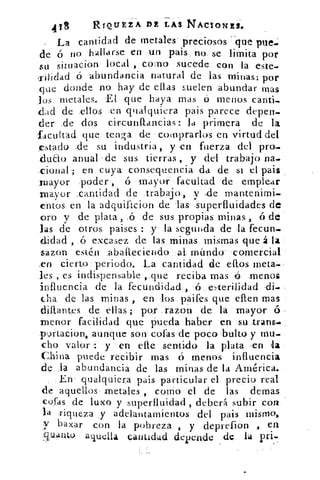 418	 RIQUEZA DE LAS NACIONES@
La cantidad de metales preciosos -que pile.
de ó no hallarse en un pais no se limita por
su situacion local , como sucede con la este-
riiidad ó abundancia natural de las minas: por
que donde no hay de ellas suelen abundar mas
los metales. El que haya mas ó menos canti-
dad de ellos ,en qualquiera pais parece depen-
der _de dos circunflancias: la primera de la
facultad que tenga de colnprarlos en virtud del
estado ,de su industria , y en fuerza del pro.
dudo anual 'de sus tierras , y del trabajo na.
cional ; en cuya consequencia da de si el pait
mayor :poder, ó mayor facultad de emplear
mayor _cantidad de trabajo, y -de mantenimi-
entos en la adquificion de las ,superfluidades de
oro y de plata , ó de sus propias minas ,	 de
las de otros paises : y la segunda de la fecun-
didad , ó excasez de las minas mismas que á la
sazon estén ,abaPteciendo al intuido' comercial
,en cierto periodo. La cantidad de ellos meta-
les , es indispensable ,,que reciba mas á menos
influencia de la fecundidad ,	 enerilidad di-
cha de las minas , en los paifes que ellen mas
dillantes de ellas ; pos razon de la mayor 6 -
menor facilidad que pueda haber en su trans-
vartacion, aunque son cofas de poco bulto y mu-
cho valor : y en elle sentido la plata en
China puede recibir mas ó menos influencia
de .13 abundancia de las minas de la América.
En qualquiera pais particular el precio real
de aquellos metales , corno el de las demas
cofas de luxo y superfluidad , deberá subir con
la riqueza y adelantamientos del pais mismo,
y baxar con la pobreza , y deprefion , en
sucinto aquella cantidad depende de 14 pri.
 