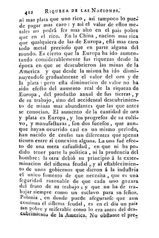 422	 RIQUEZA DE LAS NACIONES,
n i mas plata que uno rico , asi tampoco lo pue.
de pagar mas caro : y asi el valor de ellos me-
tales no podrá fer mas alto en el. pais pobre
que en el rico. En la China , nacion mas rica
que qualquiera de las de Europa, eftá mas caro
todo metal preciofo que en parte alguna del
mundo. Es cierto que la Europa ha ido aumen.
tando considerablemente fus riquezas desde la
¿poca en que se descubrieron las minas de la
America y que desde la misma ha ido dismi.-
nuyendofe gradualmente el valor del oro y de
la plata : pero ella diminucion de valor no ha
sido efeao del aumento real de la riqueza de
Europa- , del produao anual de fus tierras', y
de su trabajo , sino del accidental descubrimien-
to de minas mas abundantes que las que antes
se conocian. El aumento de la cantidad de oro
y plata en Europa , y los progrefos ,de su culti.=
yo, y manufaauras , fon dos fucefos , -que aun.
que hayan ocurrido casi en un mismo periodo,
han nacido de caufas tan diferentes qué apenas
tienen entre sí conexion alguna. La una fué efec
to de una mera cafualidad , en que ni ha po.
dido tener parte la politica , ni la prudencia del
hombre: la otra' debió su principio á la exter,
minacion del siftema feudal „. y al ellablecimien.
to de unos gobiernos que dieron á la induftria
el unico fomento de que necesita que es una
feguridad razonable de que cada, uno gozara
del fruto de su trabajo ; y que no ha, de tra.
bajar siempre como un esclavo, para sá feñor.
Polonia , -en donde puede afegurarfe que aun
continua el siftema feudal , es en el dia un pais
tan pobre y miferable corno lo era antes del des-
Qulitrimientu de la America. No obaante el pre.p,
 