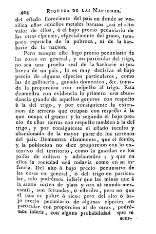 424	
RIQUEZA DE LAS NACIONES«,
del effado floreciente del pais en donde se ves
rifica eftar aquellos metales baratos	 el alto
valor de ellos , ó el bajo precio pecuniario de
las otras efpecies, efpecialmente del grano, tam-
poco esprueba de la pobreza ni de la bar,-
barie de la nacion.
Pero aunque elle bajo precio pecuniario de
las cosas en general y en particular del trigo,
no sea una prueba real de la barbarie ni po-
breza de un pais , lo es muy decisiva el bajo
precio de algunas efpecies particulares , como
las de gallinería , ganado domestico , &c. toma
da la proporcion con refpeao al trigo. Esta.
demueflra con evidencia, lo primero una abun-
clancia grande de aquellos generos con respeao
á la del trigo , y por consiguiente la exten-
sion de terreno que ocupan con respeao á la
que ocupa el grano: y lo segundo el bajo pre--
do de ellas tierras con respeao tambien á. la del"
trigo; y. por consiguiente el eflado inculto y
abandonado de la mayor parte de los terrenos,
del pais. Demuestra claramente , que el fondos,
y. la poblacion no dice proporcion con lo ex-
tensivo del territorio , como la guardan en los
paifes de cultivo y adelantados ; y que en.
ellos la sociedad está todavia como en su in-
fancia. Del alto ó bajo precio pecuniario de
las cosas en general , ó del trigo en. particu-
lar , solo podrémos inferir que las minas- que á
la sazon surten de plata y oro al mundo mer-
cantil , son fecundas , ó efteriles , pero no que
el pais es pobre ó rico : pero del alto	 ba-
j o precio pecuniario de algunas efpecies en
particular con proporcion al de otras , podré-
mos inferir con alguna probabilidad que sc
acerm
 