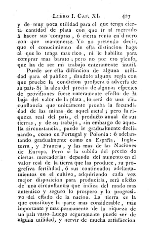 LIBRO 1. CAP. XI.	 427
y de muy poca utilidad para el que tenga cier-
ta cantidad de plata con que ir al mercado
á hacer sus compras , ó cierta renta en - clnero
con que mantenerse. Yo no pretendo decir,
que el conocimiento de efta distincion haga
al que lo tenga mas rico , ni le habilite para
comprar mas barato ; pero no por eso pienfo,
que ha de ser mi trabajo enteramente inutil.
Puede ser cita diffincion de alguna utili-
dad para el publico , dandole alguna regla con
que pruebe la condicion profpera ó adverfa de
su país. Si la alza del precio de algunas efpecies
de provif iones fuese enteramente efeao de la
baja del valor de la plata , lo será de una cir-
cunflancia que unicamente prueba la fecundi-
dad de las minas de aquel metal ; pero la ri-
queza real del pais, el produao anual de sus
tierras , y de su trabajo , sin embargo de aque
lla _circunstancia , puede ir gradualmente decli-
nando , como en Portugal y Polonia : ó adelan-
tando gradualmente como en España, Ingla-
terra , y Francia , y las mas de las Naciones
de Europa. Pero si la subida del precio de
ciertas rnercaderias depende del aumento en el
valor real de la tierra que las produce , su pro-
grefiva fertilidad , ó sus continuados adelanta-
mientos en el cultivo, adquiriendo cada vez
mejor disposicion para producirla, será efeao
(le una eircu-nflancia que indica del modo mas
autentico y seguro 'lo prospero y lo progresi-
vo 'del eflado de la nacion. La tierra es la
qúe constituye la parte mas considerable , mas
importante y mas permanente de la riqueza de
un pais vasto. Luego seguramente puede ser de
alguna utilidad, y servir 'de mucha satisfaccion
 