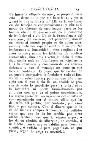 LIERTÓ T. CAP. II:	 23
intérefes eflipula de otro , se propone hacer
ello: „ dame tu lo que me hace falta, y yo te
daré lo que te falta á tí." Ella es la inteligen,-3)
cia de femejantes comprornisiones ; y elle es el
modo de obtener de otro mayor parte en los
buenos oficios de que necesita en el comercio
de lar, fotiedad civil. No de la benevolencia del
carnicero, del vinatero, del panadero , sino de
sus miras al interés propio es de quien espe
ramos y debemos esperar nueftro alimento. No
imploramos su humanidad , sino acudimos á su
amor propio; nunca les hablamos de nueltra$
necesidades, sino de‘ sus ventajas. Solo el men-
digo. concia toda su fubsiflencia principalmente
á la benevolencia y compasion de sus conciu-
dadanos: y aun el mendigo no pone en ella
toda su confianza. Es cierto que la caridad de
un pueblo compasivo le fuministra todo el fon-
do de su subsisfrencia; pero aunque elle prin-
cipio sea el que al fin de un analisis le pro-
vea de todo lo necefario para la vida, ni se
lo ,fuminifira ni puede fuminifIrarfelo por
el_ orden con que va el pobre necesitándolo.
La mayor parte de sus urgencias ocasionales se
van , remediando por el mismo eftilo	 la$
del renos - dcl pueblo, por contrato , por cárn.'
bio, y por compra. Con el dinero que se le
da de limosna compra la comida: los vellidos
viejos que uno le da los cambia por otros
ufados tambien- pero que le vienen mejor , 6
los da en cambio de albergue, de comida, 6
de dinero, con el que se habilita para comprar
comida, 6 veftido, ó para pagar cafa en que
vivir ›. tegua lo exija su necesidad.
 