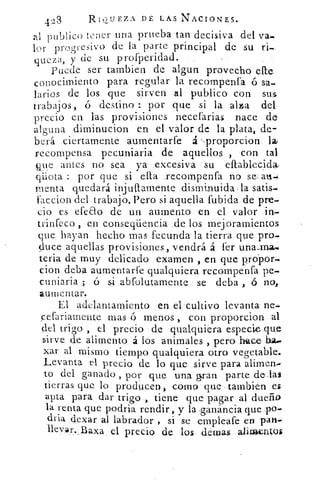 423	 RiGuEzA. DE LAS NACIONES.
nl publico tener una prueba tan decisiva del va.
lor progresivo de la parte principal de su ri-
queza, y de su profperidad.
Puede ser tambien de algun provecho elle
conocimiento para regular la recompenfa ó sa.
larios de los que sirven al publico con suss
trabajos, á destino : por que si la alza del
precio en las provisiones necefarias nace de
alguna diminucion en el valor de la plata, de-
berá ciertamente aumentarfe á proporcion
recompensa pecuniaria de aquellos , con tal
que antes no sea ya excesiva su eftablecida,
qiiota : por que si ella .recompenfa no se ad.=
menta quedará injull.amente disminuida la satis.
faccion del trabajo. Pero si aquella fubida de pre.
cio es efeao de un aumento en el valor in.
trinfeco , en conseqüencia de los mejoramientos
que hayan hecho mas fecunda' la tierra que pro-
duce aquellas provisiones, vendrá á fer una_ma.
teria de muy delicado examen , en que prdpor.
cion deba aumentarfe qualquiera recompenfa pe-.
cuniaria ; ó si abfolutamente se deba , ó no,
aumentar.
El adelantamiento en el cultivo levanta ne.-
cefariamente mas ó menos , con proporcion al
del trigo , el precio de qualquiera especie que
sirve de alimento á los animales , pero hace ha..
xar al mismo tiempo qualquiera otro vegetable.
Levanta el precio de lo que sirve para alimen.
to del ganado , por que una gran parte delas
tierras que lo producen, como que- tambien es
apta para dar trigo , tiene que pagar al dueño
la renta que podria rendir, y la •ganancia que po-
dria dexar al labrador , sis se empleafe en pan.
llevar. Baxa el precio de los denlas alioventos
 