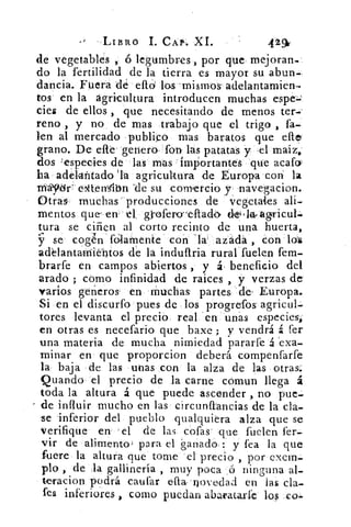 LIBRO I. CAP.. XL	 429v
de vegetables , ó legumbres , por que mejoran-
do la fertilidad de la tierra es mayor su abun-
dancia. Fuera de efid los -mismos- adelantarnien-
tos en la agricultura introducen muchas espei.`r
cies de ellos , que necesitando de menos ter--
reno , y no de mas trabajo que el trigo , fa-
len al mercado publico mas baratos que
grano. De elle' 'genero fon- las patatas y -el maiz,
dos especies de las mas importantes que acafa
ha adelantado 'la agricultura de Europa con la
Máydr` wtterrsqbn -de su comercio y navegacion.
Otras muchas 'producciones de vegetales ali-
mentos que' err	 gi-ofero-efladó
tura se ciñen al corto recinto de una huerta,
Y'. se cogen fólarnente' con 'la- azada , Con los
addantamiebtos de la induftria rural fuelen fem-
brarfe en campos abiertos , y á, beneficio del
arado ; cómo infinidad de raices , y verzas de
varios genero& en Muchas partes . de' Europa.
Si en el discurfo pues de los progrefos agricul-
tores levanta el precio real. « en - unas especies,.
en otras es necefario que baxe ; y vendrá á fer
una materia de mucha nimiedad pararfe á exa-
minar en que proporcion deberá compenfarfe
la baja de las unas con la alza de las otras.
Quando el precio de la carne cómun llega á
toda la altura á que puede ascender , no pue-
de influir mucho en las circunflancias de la cla-
se inferior del pueblo qualquiera alza que se
verifique en el de las cofas' que fuelen fer-
vir de alimento; para el 'ganado : y fea la que
fuere la altura que tome el precio , por exem-
plo , de la gallinería , muy poca ,(5 ninguna al-
teracion podrá caufar efia-'novedad en las cla-
fes inferiores , como puedan abaratarle los .co:.
 