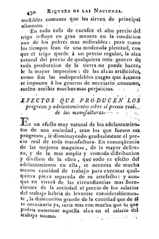 430	 RIQUEZA DE LAS NACIONES.
meftibles comunes que 'les sirven, de principal
alimento.
En todo cafo de excafez el, alto. precio (lel
trigo influye en gran manera en la condicion
aun de los pobres mas miferables : pero Como
los tiempos, fean de una moderada plenitud, con
que el trigo quede á un precio regular, la alza
natural del precio de qualquiera otro genero de.
ruda produccion de la tierra no puede hacer.
le la mayor impres.ion : de las,alzás artificiales,
como fon las indispenfables carsgás que áivjeces
se imponen á los generos de necesario ,,consumoi
suelen , Tecibir •muc hos Inas- perjuicios. -
IFECTOS QUE PRODUCEN LOS
progresos y adelantamientos sobre el precio .z.eak,,
de las manufadurase-
Es un efeao muy natural de los adelantamienmi
tos de una sociedad , sean los que fuesen sus
progresos , ir disminuyendo graduahnente el pre.
do real de toda manufaaura, En conseqiiencia
de las mejores maquinas,, de la mayor deftre.
za, y de la mas amplia y comoda diftribucion
y divifion de la obra ) que todo es efea.o del
adelantamiento en ella, se necesita de mucho
menos cantidad de trabajo para executar qualm
quiera pieza separada de su artefaao : y aun.
que .en virtud de las circunftancias mas flore.
cientes de la sociedad el precio de los salarios
del trabajo habria de levantar considerablemen.
te , la dim-inucion grande de la cantidad quede
se necesitaria ya, s,eria mas, con mucho, que lo, que
podria aumentar aquella alza en el salario de
trabajo mismo,
 