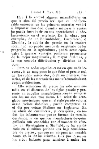 LIBRO L CAP. XI.	 431
Hay á la verdad algunas manufaauras en
que la alza del precio real que es indifpen.
sablea entonces en las primeras materias vendrá
á importar mas que quantas mejoras y venta.
jas pueda introducir en sus operaciones el ade,
lantainiento en el artefacto. En la obra , por
exemplo , de un Enfamblador , Carpintero , á
Ebanifta , la subida de precio en la madera
seca , que no puede menos de originarfe de los
progrefos en la agricultura , podrá acaso equi.
valer á quantas ventajas pudieran prometerse
de la mejor maquinaria , la mayor deftreza, y
la mas comoda difiribucion y división de la
obra.
Pero en todos aquellos casos en que nada le,
vanta , ó es muy poco lo que fube el precio real
de los rudos materiales, ó de sus primeras
tenias, el de las mercaderías rnanufaEturacias baxa,
considerablemente.
Ella reduccion de precio ha sido mas no,:,
table en el discurso de los siglos pasado y pre,,,
sedte en aquellas manufaauras „cuyas materias
son - los metales mas duros. Un relox de arre;
glado movimiento que en el siglo pasado vaidria
acaso _veinte doblones , puede comprarse ea
el dia por veinte Shelines en Inglaterra. En
las obras de cuchilleria , y cerrajeria , en to,
dos los inftrumentos que se forman de metales
durifimos,. y en guamas manufaduras de quin,.
quilleria son conocidas con el nombre de (Sec.,.
tos de Birmingliam y Sheffield,, se ha verifi+
cado en el mifmo periodo una baja considera,-
ble de precio , aunque en ninguna tan notable
pomo e_n la de los reloxes. Esta por lo menos
ha sido_ baitante. par4 .aidruirax . á mulos .
 