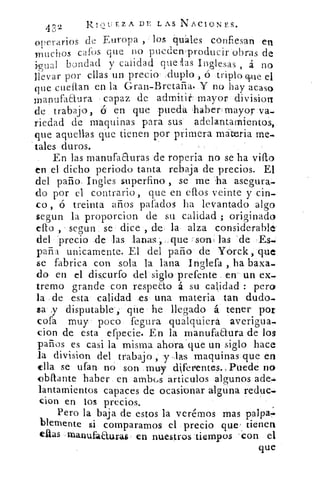 32	
RI,'“JEZA DE LAS NACIONES.
operarios de Europa , los quáles confiesan en
muchos caros que no pueden ,producir obras de
igual bondad y calidad que las Inglesas , á no
llevar por ellas un precio duplo , ó triplo cine el
que cueflan en la Gran-Bretaña. Y no hay acaso
manufaaura capaz de admitir mayor divisiort
de trabajo, 6 en que pueda ,haber= mayor va-
riedad de maquinas para sus adelantamientos,
que aquellas que tienen por primera materia me.
tales duros.
En las manufa auras de roperia no se ha vi s o
en el dicho periodo tanta rebaja de precios. El
del paño- Ingles superfino , se me -ha asegura-
do por el contrario, que en ellos veinte y cin-
co , ó treinta arios pafados ha levantado algo
segun la proporcion de su calidad ; originado
ello , segun se dice , de la alza considerable
del 'precio de las lanas ..que -son! las de -Es...
parla unicamente. El del paño de Yorck, que
se fabrica con sola la lana Inglefa , ha baxa-
do en el discurfo del siglo prefente en un ex-
tremo grande con respeEto á su calidad : pera
la de esta calidad es una materia tan dudo..
sa y disputable; que he llegado á tener por
cofa muy poco fegura qualquiera, averigua-.
don de esta efpecie. En la manufaaura de los
paños es casi la misma ahora que un siglo hace
la division del trabajo , y las maquinas que en
ella se ufan no son muy diferfentes.,Puede no
bilante haber en ambcs articulas algunos ade...
lantamientos capaces de ocasionar alguna reduc-
cion en los precios.
Pero la baja de estos la verémos mas palpa.:
blemente si comparamos el precio que . tienen.
ellas manufaaurag en nuestros tiempos - con el
que
 
