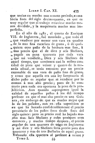 LABRO 1. CAP. XI.	 433
que tenian en mucho mas remoto periodo, como
hácia fines, del siglo decimoquarto, en que es
muy regular que el trabajo estuviese mucho me-
nos dividido , y la maquinaria mucho mas im.
perfeaa.
En el año de 1487 , el quarto de Enrique
VII. de Inglaterra , fué mandado „ que todo el
„ que vendiese por menor una vara en quadro
„ de la mas fina escarlata de grana , ó de qual.
„ quiera otro paño de la hechura mas fina , á
„ mas precio que el de diez y seis Shelines,
,, pagare en pena quarenta por cada vara
„ que asi vendiese.,, Diez y seis •Shelines de
aquel tiempo, que contienen casi la mifma can=
tidad de plata que veinte y quatro de la mo-
neda anual , se tenia entonces por un precio
razonable de una vara de paño fino de grana;
y como que aquella era una ley fumptuaria el
dicho paño es regular que. se :vendiese por lo
comun á mas ,alto precio ; pues de lo con-
trario para nada era oportuna la pena de la pro--
Jiibicion. Aun guando supongamos igual la
calidad de aquellos paños á los del tiempo
prefente en que el mas alto precio es una Gui.
nea , sin embargo de. que es mucho ;mejor ,que
la de los, pafados , aun,' en :setta , suposición se
ive que ha baxado confiderablemente el precio
pecuniario de los paños finos desde fines del
siglo quince : pero su, precio real ha bajado rnul-
,tho mas. , Seis . Shelines . y ocho peniques eran
,entonces , y mucho tiempo despues2,	 preciO
jegulaz de uina . quartera	 'trigo; eh Inglaterra:
y ,asi diez y seis Shelines feria: precio para dos
,quarteras y. mas de tres Bufheles de aquel grano.
:Valuando., ella . quangra .. ?1 wefente á veinte y
Tomo L	 55
 