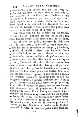 434	
RIQUEZA DE LAS NACIONES.
ocho éShelines, el precio real de una vara de
paño del mas lino de aquel tiempo equivaldria
por lo menos á tres libras , seis Shelines y seis
peniques de la moneda prefente y el que com-
prafe aquella vara de paño darla por ella una
parte igual á la facultad de disponer de una
cantidad de trabajo y de alimento que podia pro..
curarle la misma suma al prefente.
La reduccion de los precios en las manu..•
faauras ballas , aunque grande, no ha sido tata
considerable corno la del precio real de las finas.
En el año de 1463 , tercero de Eduardo
IV. de Inglaterra , se mandó „ que ningun tra.
bajador en el exercicio del campo , jornalero,
criado ni oficial artefano que babítafe fuera33
3) de la Ciudad, 6 en los arrabales de ella, pu.
diese ufar en sus vellidos de paños que cos.
,, tasen á mas de dos Shelines la vara en qua.•
„ dro. „ En aquel año dos Shelines conteniata
casi la misma cantidad de plata que al prefente
quatro : pero los paños del Condado de Yorck,
que se venden ahora por ellos quatro Shelines,
fon probablemente fuperiores con mucho á quan.
tos podrian fabricarle' entonces para el ufo de
la gente comun , ó pobres trabajadores. Aun el
precio pecuniario de ellas ropas con proporcion
á su calidad puede fer ahora mucho mas barato
que entonces : pero el precio real lo es indu-
-dablemente - mas. Diez Peniques eran en aquel
tiempo' un 'precio muy -razon- 	 un Bushel,
tó fanega de, trigo. 'Dos Shelines - por: tanto ferian
el de dos 11-usheles- y cerca de dos celemines
de aquel grano que en el tiempo prefente á
razon de tres Shelines y medio cada Bushel,
-yendriá á valer. 14 vara -de- Tallo ocho Sheline$
 