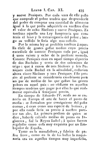 LIBRO T. CAP. XI.	 435
y nueve Peniques. Por cada vara de ene piano
que comprafe el pobre tendría que desprenderte
del poder de comprar una cantidad de alimento
igual á la que podia adquirirle en nuellros dias
el valor de ocho Shelines y nueve Peniques. Es
tambien aquella una Ley fumptuaria que con_
tenia el luxo y la extravagancia del pobre ; lue-
go su vellido le feria algo mas coflofo.
Por la, misma ley se prohibid tambien á aquea
ila clafe de gentes gallar medias cuyo precio
excediefe de catorce Peniques cada par , igual
á unos veinte y ocho de la prefente moneda.
_Catorce Peniques eran en aquel tiempo el precio
de dos Busheles y cerca de :dos celemines de
trigo que á razon de tres Shelines y feis Pe-
niques cada Bushel en la aanalidad, collarian
ahora cinco Shelines y tres Peniques. Elle pre.
cio al prefente se consideraría exorbitante para
un par de medias de las que .gallan las gentes
,pobres en aquel pais : no obflante en aquellos
tiempos tendrian que pagar por ellas lo que real.
.mente equivalia á fernejante precio,
En tiempo de Eduardo IV. acafo no se co,
novia en Europa el arte de hacer el punto de
media : se formaban 'por consiguiente del paño
comun , d eran como una especie de botines , y
_por ella cauta feria su precio .4 nuellro pare,
cer tan alto. La primera perfona de quien se
dice , haberfe calzado medias de punto en In-
glaterra , fué la Reyna Isabel ; á quien fueron
_regaladas como cofa muy exquisita por un Em-
bajador de España.,
Tanto- en la manufadura, y fabrica de pa-
os finos , COMO en la de los bayos la maqui
..naria era en aquellos tiempos muy imperfeaa,
 
