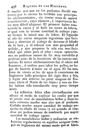 436	 RIQUEZA DE LAS NACI¿hIES.
mucho mas que en los prefentes, "Desde' et14
tunees por lo menos ha recibido tres principa.
les adelantamientos , sin contar otros de menor
consideracion , cuyo- námero é importancia-fe.
ria muy dificil afegurar. El primero haber con.
vertido la rueca y el hufo en torno de hilaza,
el qual con la misma cantidadde , trabajo ruei.
de formar la mitad mas de labor. El ifegundo
el ufo de varias maquinas ingeniosas que-faci-
litan y abrevian el trabajo de de vanar el hiladó
de la lana , y el colocar con mas propiedad el
urdido , y que preparan la tela con mas faci-
lidad que antes para el telar : cuyas operado.
nes no pudieron menos de fer muy enredofas y
prolixas antes de la inveñcion de las nuevas ma.
quinas. El tercer adelantamiento fué el oficio del
batanero , ó molino para labar los paños, en lu
gar de hacerlo á mano en el agua. Ni los mo.
linos de viento ni los de agua fe-conocieron en
Inglaterra 'nafta principios del siglo diez y feis,
y feg,un mis noticias en parte ninguna de Eu
ropa hácia el Norte de los Alpes: y aun en ita-
lia habian sido .introducido muy poco tiempo
antes.
La reflexion (obre ellas circunllancias nos
ofrece el modo de explicar las caufas por que
el precio real 'de manufaauras bailas y finas es-
taba entonces mucho mas alto que al prefente.
Coftaba mucho mayor cantidad de •trabajo po-
Derlas en ellado de venta : y asi guando se ven-
dian no podian menos de .carnbiarfe por mayor
cantidad de trabaj o ageno.
Las manufaauras bailas y ordinarias se tra-
bajarian regularmente en aquellos antiguos tierra.
pos en Inglaterra del mismo modo que se fabri.
 