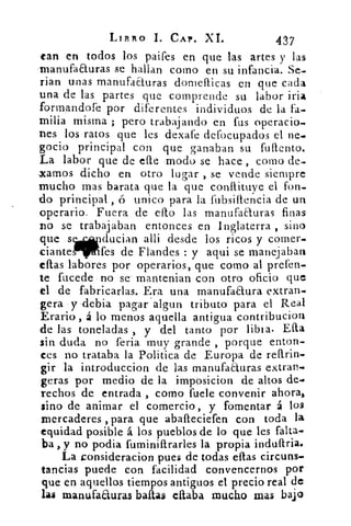 LIBRO I. CAP. XI.	 437
tan en todos los paifes en que las artes y las
rnanufaauras se hallan como en su infancia. Se-.
rian unas manufacturas domellicas en que cada
una de las partes que comprende su labor iría
formandofe por diferentes individuos de la fa-
milia misma ; pero trabajando en fus operario.
nes los ratos que les dexafe defocupados el ne-
gocio principal con que ganaban su fullento.
La labor que de elle modo se hace , como de-.
.xamos dicho en otro lugar , se vende siempre
mucho mas barata que la que conllituye el fon.
do principal , 6 unico para la fubsiflencia de un
operario. Fuera de ello las manuFaauras finas,
no se trabajaban entonces en Inglaterra , sino
que swducian allí desde los ricos y comer.
ciante	 fes de Flandes : y aqui se manejaban
ellas labores por operarios, que como al prefen.
te fucede no se mantenian con otro oficio que
tl de fabricarlas. Era una manufaaura extran.
gera y debita paga rr r algun tributo para el Real
Erario, á lo menos aquella antigua contribucion
de las toneladas , y del tanto por libia. Ella
sin duda no feria muy grande , porque enton-
ces no trataba la Politica de Europa de rearin.
gir la introduc'cion de las manufacturas extrae.
geras por medio de la imposicion de altos de.
Techos de entrada , como fuele convenir ahora,
sino de animar el comercio, y fomentar á los
mercaderes , para que abafteciefen con toda la
equidad posible á los pueblos de lo que les falta.
ba , y no podia fuminiftrarles la propia induflria.
La Lonsideracion pues de todas ellas circuns-
tancias puede con facilidad convencernos por
que en aquellos tiempos antiguos el precio real de
las manufaauras baltas citaba mucho mas bajo
 