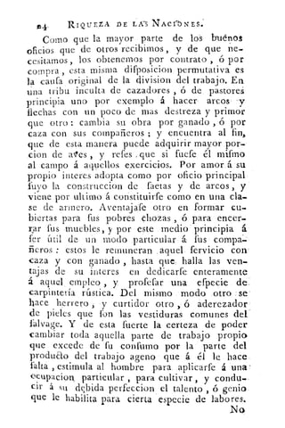ss4-	 RIQUEZA DE LAS NACribNES.
Como que la mayor , parte de los b-uépos
oficios que de otros recibimos , y de que ne-
cesitamos , los obtenemos por contrato , ó por
compra , esta misma difposicion permutativa es
la •aufa original de la division del trabajo. En
una tribu inculta de cazadores , ó de pastores
principia uno por exemplo á hacer arcos y
flechas con un poco de mas destreza y primor
que otro : cambia su. obra por ganado , ó por
caza con sus compañeros ; y encuentra al fin,
que de esta manera puede adquirir mayor por-
.cion de ales , y refes , que si fuefe él milfrno
al campo á aquellos exercicios. Por amor, á su
propio interes adopta corno por oficio principal
Puyo la construccion de faetas y de arcos , y
viene por ultimo á constituirfe corno en una cla-
se de armero. Aventajafe otro en formar cu-
biertas para fus pobres chozas , ó para encer-
rar fuá muebles, y por este medio - principia á
fer útil de un modo particular á fus compa^.
fieros : estos le remuneran . aquel fervicio con'
caza y con ganado , hasta que, halla las ven-
tajas de su interes en dedicarfe enteramente
á aquel , empleo , y profefar una efpecie de.
carpintería rústica. Del mismo _ modo otro se
baceherrero , y curtidor otro	 áderezador
de pieles que fon las vestiduras comunes del'
lalvage. Y de esta fuerte la certeza de poder
cambiar toda aquella parte de trabajo propio
que excede de fu confirmo por la parte del
producto del trabajo ageno que á él le hace_
falta , estimula al hombre para. aplicarfe á una'
ocupacion. particular , para cultivar , y condu.-
cir á su debida perfeccion el talento , ó genio
que le habilita para cierta especie de labores..
No
 