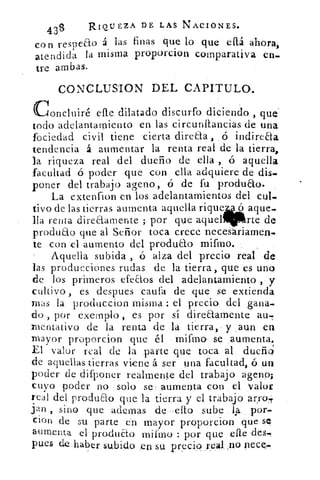 438	
RIQUEZA DE LAS NACIONES.
con respeao á las finas que lo que eftá ahora,
atendida la misma proporcion comparativa en.
tre ambas.
CONCLUSION DEL CAPITULO.
concluiré elle dilatado discurfo diciendo, que
todo adelantamiento en las circunftancias. de una
fociedad civil tiene cierta direaa , .ó indireaa
tendencia á aumentar la renta real de la tierra,
la riqueza real del dueño de ella , ó aquella
facultad ó poder que con ella adquiere de dis-
poner del trabajo apeno, ó de fu produao.
La extenfion en los adelantamientos del cul.
aquel.tivo de las tierras aumenta aquella rique- ó aquel.
lla renta direaamente ; por que. aquel	 rte de
produao que al Señor toca crece necesariamen-
te con el aumento del produao . mifmo.
-	 Aquella subida , ó alza del precio real de
las producciones rudas de la tierra, que es uno
de los primeros efeaos del adelantamiento ,• y
cultivo , es despues caufa de que se extienda
mas .la produccion misma : el precio del gana.
do , por exemplo , es por sí direaarnente au.
xnentativo de la renta de la tierra, y aun en
mayor proporcion que él .mifmó se _aumenta.
El valor real de la parte que toca al dueño'
de aquellas tierras viene á ser una facultad, ó un
poder de difponer realmente del trabajo auno;
cuyo poder no 'solo se aumenta con el valor
real del produao que la tierra y el trabajo arro,..r
Jan , sino que ademas de -dio sube 4-2, por-
tion de su parte en mayor proporcion que sq
aumenta el produao miftno : por que ene des.,
pues de .haber. 	 en su precio real no pece.
 