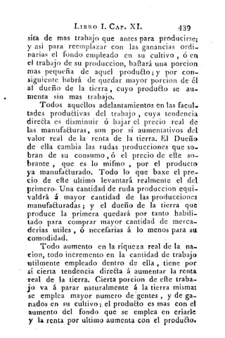LIBRO I. CAP. XI.	 439
sita de mas trabajo que antes para producirse;
y asi para reemplazar con las ganancias ordi.
parias el fondo empleado en su cultivo , ó en
el trabajo de su produccion, bailará una porcion
mas pequeña de aquel produao; y por, con-
siguiente habrá de quedar mayor porcion de él
al dueño de la tierra , cuyo produao se au-
menta sin mas trabajo.
Todos aquellos adelantamientos en las facul♦
tades produaivas del trabajo , cuya tendencia
directa es disminuir ó bajar el precio real de
las manufa&uras, son por sí aumentativos del
valor real de la renta de la tierra. El Dueño
de ella cambia las rudas producciones que so.
bran de su consumo , ó el precio de cite so-
brante , que es lo mifmo , por el producto
ya manufadurado. Todo lo que baxe el pre-
cio de elle ultimo levantará. realmente el del
primero. Una cantidad de ruda produccion equi-
valdrá á mayor cantidad de las producciones
manufaauradas ; y el dueño de la tierra que
produce la primera quedará por tanto habili-
tado para comprar mayor cantidad de merca-
derias utiles , ó necefarias á lo menos para su.
comodidad.
Todo aumento en la riqueza real de la na.
clon, todo incremento en la cantidad de trabajo
utilmente empleado dentro de ella , tiene por
sí cierta tendencia direaa á aumentar la renta
real de la tierra. Cierta porcion de elle traba.
.jo va á parar naturalmente á la tierra misma:
se emplea mayor numero de gentes , y de ga-
nados en su cultivo; el produao es mas con el
aumento del fondo que se emplea en criarle
y La renta por ultimo aumenta con el produao.
 