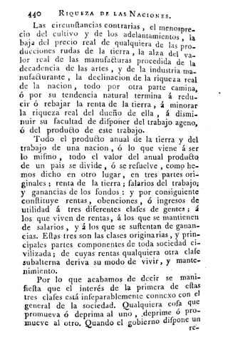 440	 RIQUEZA DDELAS NACIONES.
Las circunfrancias contrarias , el menospre_
cio del cultivo y de los adelantamientos , la
baja del precio real de qualquiera de las pro.
ducciones rudas de la tierra , la alza dei va-.
lor real de las manufaauras procedida de la
decadencia de las artes , y de la industria ma-
nufaaurante , la declinacion de la riqueza real
de la nacion , todo por otra parte camina,
por su tendencia natural termina á redu-
cir ó rebajar la renta de la tierra , á minorar
la riqueza real del dueño de ella , á dismi-
rauir su facultad de difponer del trabajo ageno,
del produao de este trabajo.
Todo el produao anual de la tierra y del
trabajo de una nacion , a lo que viene á ser
lo mifino , todo el valor del anual produaq
de un pais se divide , ó se refuelve , como he-
mos dicho en otro lugar , en tres partes ori-
ginales ; renta de la tierra ; falarios del trabajo;
y ganancias de los fondos : y por consiguiente
conflituye rentas , obenciones , ó ingresos de
utilidad á tres diferentes clafes de gentes ; á
los que viven de rentas, á los que se mantienen
de salarios , y á los que se suftentan de ganan-
cias. Ellas tres son las clases originarias , y prinm
cipales partes componentes de toda sociedad ci-
vilizada; de cuyas rentas qualquiera otra clafe
subalterna deriva su modo de vivir , y mante-
raimiento.
Por lo que acabamos de decir se maní-
'ella que el interés de la primera de .eftas
tres clafes está infeparablemente conncxo con el
general de la sociedad. (,cualquiera cofa que
	
promueva ó deprima al uno , _deprime 	 -pro
mueve al otro. Quando el gobierno difpone un
re--
 