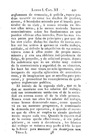 LIBRO 1. CAP. XI 441
reglamento.. de comercio, ó policía-, nunca po=.
drán incurrir en error los dueños de predios,
tierras , ó heredades mirando por el interés par-
ticular de su dale ó nunca errarán en lle-
var ellas miras ; á lo menos teniendo buenos
conocimientos sobre los fundamentos en ,que
pueden eflrivar ellos interefes. Pero las mas ve-
ces. pecan por falta de principios ; por que de
las tres clafes dichas los dueños de tierras sue-
len ser los unicos á quienes ni cuella trabajo,
cuidado, ,ni defvelo. la adquificion de sus rentas;
vienen. ,estas..á ellos como . . de propio movi-
miento ; -y con una abfoluta -independencia de
fatiga, de proyeao, y de solicitud propia. Aque-
lla -indolencia que es un efeao muy comban
de la conveniencia y . seguridad, de,	 situacion,
les: hace las- mas veces no solo; ignorantes, sino
incapaces de aqu.ella;aPlicacion. de :enteridimi,
ento, y de irnaginacion que	 necefita para pre-
caver , y premeditar-las conseqüencias de qual
quiera reglamento publico. _
El interés	 la segunda clafe que es la
(lue,.se mantiene con los salarios del trabajo,:
está tan intimamente unido con el de la socie-
dad ,en	 -,como el de la clafe primera.
Nunca estan tan altos los salarios del • trabajo,
como hemos demostrado antes , como quando
vá en. mi aumento progresivo, ó continuado
la demanda por operarios,,. ó ,quando el nuine-,
ro que de eltos...se emplea. va siendo gradual.;'
mente. mayor cada vez. Quando la riqueza Ual
de la nacion queda eflarionaria	 ó sin ,pasar
adelante , ni venir á decadencia , los falaric.)s
del ,trabajo se reducen muy prelto á ¡Oh) lo que.
,btiftante para mantener sin desmelora una.
Tórii I.	 56
 