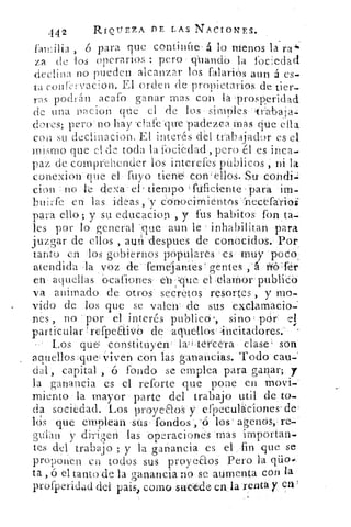 442	 RIQUEZA PE LAS NACIONES.
	
á	 menos	 -i-ó para que continfié« lo	 la ra
za de »los operarios : pero gkiandO la fociedad
declina no pueden alcanzar los falariós aun á es-
ta conirvacion. El orden de propietarios de tier-
ras podrán acafo ganar mas con la 'prosperidad
do una ryacion que el de los -sirápies-Hirábatá=
dores; pero' no hay -elafe 'que padeZca .inás citie
con su declinación. El interés del trabaj,ador es el
mismo que el de toda la fociedad , pero él es inca-
paz de comprehender los interefes públicos ni la
conexion'ine el luyo tiene con'éllóS.Stx
don ::no le dea' el' tiempo 'Puficiente para im-i-
buirfe en las. ideas, 'y conocirnientós.1ecéfáribs
para ello; y su educacion , y fu s habitos: fon.ta-i
les por lo general "'Que aun le •» inhabilitan para
juzgar de ellos , aun 'despees de conocidos. Por
tanto en los gobiernos p•óptilarés '-es( smtiy podo
atendida la voz de-femejattles gentes
en aquellas °cationes.. en yque; el elarhor publiCei
vá animado de otros . secretos resortes , y mo-
vido de los que se valen .- de sus exclamacio-
nes , no -por el interés publicó', sino pdr
particular , refpeáiVb de acruellosincitadores.
Los que corlStituyeh !, latefte'ra clase son
aquellos:quel iven eón las ganancias. Todo cau-
dal', capital , ó fondo se emplea para ganar; y
la ganancia es el reforte que pone en movi-
miento la mayor parte del trabajo util de to-
da sociedad. Los proyeaoS y--:efpeculaciones'de
lds que emplean -sus- fondos',''ó tos' agenos-re....
pian y di-rigen las :operaciones 'mas 'importan.-
tes del trabajo ; y la ganancia es el ,fin que se
proponen en todos sus proyeaos Pero la
ta , ó cl tanto'de la ganancia no se atirnenta con la
	
ProfPeridad del: pais, corno sacé&	 ia renta y en
 