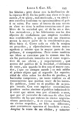 LIBRO L CAP. XI.	 443
los falarios ; pero decae con la declinacion de
la riqueza de él. En los paifes mas ricos es la ga-
nancia ,4 su qüota , rná :moderada , y va , sien d
mas excefiva conforme va aproximandose el pai3
á su ruina. Por tanto el interes de esta terce-
ra clase no tiene la mifma conexion con el pu-
blico de la sociedad que el de las otr,'s dos.
Los mercaderes , y los .fabricantes- son las dos
efpecies de ciudadanos. que .emplean caudales
mas confiderables, y. quienes con sus riquezas
atraen la mayor parte de la consideracion pu-
blica hácia sí. Como toda su vida la ocupan
eri proyeClos , y' efpeculaciones tienen mayor
agudeza -y talento -que la mayor parte de sus
paifanos , 6 compatriotas. -.Pero-, como -:tambien
sus ideas se exeratan por-lo comun, mas há-
cia fus particulares interefes én el ramo respec-
tivo de sus oficios , y negociaciones , que
acerca del publico de la fociedad , el diaamen
de estos , aun guando lo den con el mayor can-
dor , ( que no ,siempre sucede ) es mas adiao
al primer objeto que al segundo. La superio-
ridad de ellos sobre los dueños de predios , ó
haciendas campestres , no tanto confiste en el
conocimiento que .puedan tener dé los intere-
Les publicos, como en el praaico de su pro-
pio interés. Con este .superior conocimiento
praaico suelen alucinar al publico induciendole
á creer que miran mas por el interés c( mun,
que por el particular de cada uno de ellos. Los
interefes de los que trafican en ciertas negocia-
ciones particulares , ó en ciertas manufp auras,
en ciertos respeaos , no fofo son diferentes,
sino enteramente opuestos al beneficio cumun.
Ampliar la venta de sus efeaos , y cohartar
 