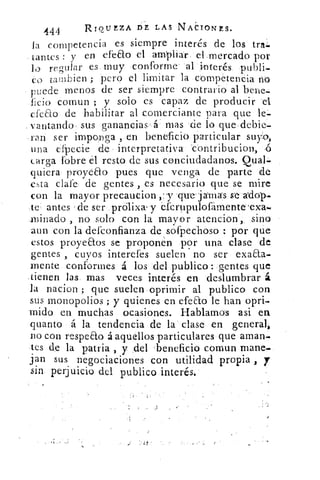 444	 RrourzA DE LAS NActomrs.
la competencia es siempre interés de los tras
Cantes : y en efeao el ampliar el mercado por
lo regular es muy conforme al interés publi-
co tambien ; pero el limitar la competencia no
puede menos de ser siempre contrario al bene-
ficio comun ; y solo es capaz de producir el
cfeao de habilitar al comerciante para que le-
vantando . sus ganancias' á mas de lo que debie-
ran ser imponga , en beneficio particular suyo,
una efpecie de interpretativa contribucion, ,6
carga (obre él resto de sus conciudadanos. Qua].
quiera proyeao pues que venga de parte de
esta dale de gentes , es necesario que se mire
con la mayor precaucion	 que jamas
te antes Íde ser prólixa, y efcrupulofamente.exa.
minado , no solo con la mayor atencion, sino
aun con la defconfianza de sofpechoso por que
estos proyeaos se proponen por una clase de
gentes , cuyos interefes suelen no ser exa&a-
mente conformes á los del publico : gentes que
tienen las mas veces interés en deslumbrar á
la nacion ; que suelen oprimir al publico con
sus monopolios ; y quienes en efeao le han opri-
mido en muchas ocasiones. Hablamos asi en
quanto á la tendencia de la clase en general,
no con respeEto á aquellos particulares que aman.
tes de la patria , y del 'beneficio comun mane.
jan sus negociaciones con utilidad propia , y
sin, perjuicio del publico interés.
 
