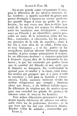 LIBRO I. CAP. II.
No es tan grande corno vulgarmente fe ima-
gina la diferencia de los talentos naturales de
los hombres: y aquella variedad de genios que
parece distinguir á algunos en ciertas profesio-
nes guando llegan á tocar un grado de per-
feccion , las mas veces mas bien es efeao que
caufa de la division del trabajo. La diferencia
entre los caraaéres mas defemejantes ,. como
entre un Filosofo y un efportillero , parece pro-
ceder no tanto de la naturaleza como del ha-
bito , costumbre ó educacion. En los prime-
ros periodos de la vida de aquellos ,. corno á.
los feis ó siete años de su edad , ferian aca-
so muy femejantes , y ni fus padres ni fus
compañeros podrían advertir diferencia alguna
notable. A poco tiempo principiaron á ocupar-
les en diferentes destinos : y entonces principió
á formar fe alguna idea de la diferencia de ta-
lentos , la 'que fué creciendo por grados hasta
que la vanidad del filósofo ni aun quifo que
le llamafen su femejante. No verificandofe la
aptitud para el cambio y la venta , cada hom-
bre tendría que grangear por sí y para sí todo
lo necefario y útil para su fustento y conve-
niencia. Todos entonces hubieran tenido las
mifmas obligaciones que cumplir , identicas
obras que hacer, y no hubiera habido aque-
lla diferencia de empleos que da motivo ahora
para una variedad tan grande de genios y de
talentos como fe nota en los hombres.
- Esta miana difposicion permutativa que fo-
menta aquella diferencia de talentos tan admi-
rable entre los de profesiones di s tintas , es la
que hace que fea útil esta diferencia misma.
Muchas callas de animales , reconocidos por
Tomo L	 4
 