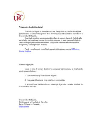 Notas sobre la edición digital
Esta edición digital es una reproducción fotográfica facsimilar del original
perteneciente al fondo bibliográfico de la Biblioteca de la Facultad de Derecho de la
Universidad de Sevilla.
Este título contiene un ocr automático bajo la imagen facsimil. Debido a la
suciedad y mal estado de muchas tipografías antiguas, el texto incrustado bajo la
capa de imagen puede contener errores. Téngalo en cuenta a la hora de realizar
búsquedas y copiar párrafos de texto.
Puede consultar más obras históricas digitalizadas en nuestra Biblioteca
Digital Jurídica.
Nota de copyright :
Usted es libre de copiar, distribuir y comunicar públicamente la obra bajo las
siguientes condiciones :
1. Debe reconocer y citar al autor original.
2. No puede utilizar esta obra para fines comerciales.
3. Al reutilizar o distribuir la obra, tiene que dejar bien claro los términos de
la licencia de esta obra.
Universidad de Sevilla.
Biblioteca de la Facultad de Derecho.
Javier Villanueva Gonzalo.
jabyn@us.es
 