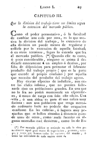 LIBRO 1.
CAPITULO III.
Que la division del trabajo tiene sus límites segun
la extension del mercado público.
Corno el poderpermutativo ó la facultad
de cambiar una cofa por otra, es lo que mo-
tiva la division del trabajo , lo extensivo de
division no puede menos de regularse y
ceñirfe por la extension de aquella facultad;
ó en otros terrninos , fegun lo extenfo que fea
el mercado publico. (*) Quando elle es corto,
ó poco considerable , ninguno se anima á de-
dicarfe enteramente é un empleo ó destino , por
falta de difposicion para permutar el fobrante
produao del trabajo propio ( que es la parte
que excede al propio confumo ) por aquella
-que necesita del produao del trabajo ageno.
Hay ciertas efpecies de indullria , aun en-
tre las clafes infamas , que no pueden folie-
nerfe sino en poblaciones grandes. En una que
no lo fea no podrá mantenerfe un efportille-
-ro -45 mozo de . carga con folo elle oficio. Una
-villa 6 una aldea-es para él una esfera muy
-fucinta : aun tina poblacion que tenga merca-
-do ordinario fuele no poderle dar ocupacion
corillante. En las caferias , ó lugares . muy pe-
-clUeños que se hallan situados á distancia giair-
de ános de otros , .como -.suele fuceder en al-
gunás montañas casi desiertas como las de Es-
(,) Por mercado p4blico se entiende en toda la obra ge-
nctalmente aquel gran teatro de negociacion , 1)cm-luta coin-
Fra y venta que forman todas las naciones del muna() ,
todos. los individuo -.de cada . naçien .entre sí*
 
