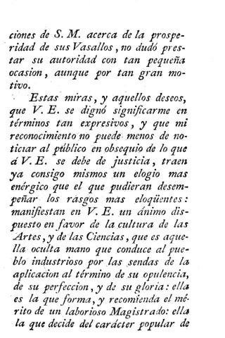 dones de S. M. acerca de ¡a prospe-
ridad de sus Vasallos no dudó pres-
tar su autoridad con tan pequeña
ocasion , aunque por tan gran mo-
tivo.
Estas mías, y aquellos deseos,
que V. E. se dignó significarme en
términos tan expresivos , y que mi
reconocimiento no puede- menos de no-
ticiar al ptiblico en obsequio de lo que
d V. E. se debe de justicia , traen
ya consigo mismos un elogio mas
enérgico que el que pudieran desem-
peñar los rasgos mas eloqüentes
manifiestan en E E. un ánimo dis-
puesto en favor de la cultura de las
Artes , y de las Ciencias, que es aque-
lla oculta mano que conduce al pue-
blo industrioso por las sendas de la
aplicacion al término de su opulencia,
de su perfeccion , y de su gloría :
es la que forma, y recomienda el mé-
rito de un laborioso Magistrado: ella
la que decide del carácter popular de
 