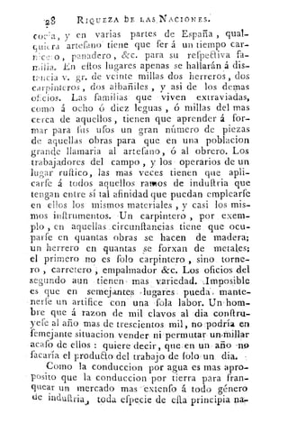 .2
ov	 RIQUEZA bE LAsNACIONES.
CoHa 3 y en varias partes de España , qual-
artelano tiene que fer á un tiempo car-
L'c2 o , panadero , &c. para su refpeeliva fa-
.En ellos lugares apenas se hallarán á dis-
t¿, licia v. gr. de veinte millas dos herreros , dos
carpinteros , dos albañiles , y asi de los domas
ot:cios. Las familias que viven extraviadas,
como á ocho ó diez leguas , ó millas del mas
cerca de aquellos , tienen que aprender á for-
mar para íiis ufos un gran ni.itnero de piezas
de aquellas obras para que en una poblacion
grande llamarla al artefano, ó al obrero. Los
trabajadores del campo , y los operarios de un
lugar mítico, las mas veces tienen que apli-
carfe á todos aquellos ralos de indultria que
tengan entre sí tal afinidad que puedan emplearfe
en ellos los mismos materiales , y casi los mis-
mos instrumentos. 'Un carpintero , por exem-
plo , en aquellas .circunftan.cias tiene que ocu-
park en quantas obras se hacen de madera;
un herrero en quantas se forxan de metates;
el primero no es folo carpintero , sino torne-
ro , carretero empalmador &c. Los oficios del
segundo aun tienen mas, variedad. -Imposible
es que en semejantes -lugares, pueda', mante-
nerte un artífice con una «fola labor. Un hom-
bre que á razon de mil clavos al dia cordial-
yeie al año mas de trescientos mil, no podría en
femejante situacion vender ni permutar un,fflillar
acafo de ellos : quiere decir, que en un ario .no
sacaría el produElo del trabajo de tolo. un.: dia.
Como la conduccion por agua es mas apro-
posito que la conduccion por tierra para fran-
quear un mercado mas -extenfo á todo género
de induitria toda efpecie de eflaincipia apr	 ri
 