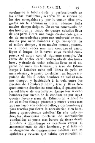 LIBRO 1. CAP. II!.	 29
turalmente á fubdividirfe y perfeccionarfe en
las cofias maritimas , ó cerca de las riberas de
los ríos navegablcs : y por lo comun ellos pro-
grefos no fe comunican tierra adentro halla
mucho tiempo defpues. Un carro convoyado de
dos hombres , y tirado de quatro caballos lleva
de una parte á otra una carga ciertamente gran-
de de mercaderias ; pero una embarcácion con-
ducida por ocho hombres v. gr. transporta en
el mifmo tiempo , ó en mucho menos , quaren-
ta y nueve veces mas que conduxo el carro,
fegun el buque de la nave : cuya verdad com-
prueba el autor, con el siguiente exemplo. Un
carro de ancho carril convoyado de dos hom-.
bres , y tirado de ocho caballos lleva en el es-
pacio de unas feis femanas , y trae de Edim-
burgo á Lóndres ocho mil libras de peto en
mercaderias , ó quatro toneladas : un buque tri-
pulado de feis ú ocho hombres en casi el mis-
mo tiempo , y haciéndofe á la vela entre los
puertos de Londres y Leith , trae y lleva fre-
nuentemente doscientas toneladas, ó quatrocien-
tas mil libras de mercaderías. Luego feis ú ocho
hombres por medio de la conduccion por agua
pueden llevar y traer de Edimburgo á Londres
en el mifmo tiempo quarenta y nueve veces mas
fique un carro con ocho caballos, y dos hombres; y
para traerlas por tierra fe necesitarían cien hom-
bres y quatrocientos caballos.' En elle cafo fo-
bre: las doscientas toneladas de mercaderías
conducidas al porte mas barato de tierra desde
Londres á Edimburgo es necefario cargar el
mantenimiento de cien hombres , y el fullera°
y desgracias de quatrocientos caballos , con las
(nuiebras y roturas que habría que remediar en
 