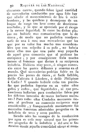RIQII .EZA DE LAS NACIONES:
cincuenta carros , guando fobre igual cantidad
de mercaderías conducidas por agua foto hay
que añadir el mantenimiento de feis ú ocho
hombres , y las quiebras y desmejoras de un,
buque de carga tan leve corno de doscientas
toneladas, y lo que se apreciafe por el riesgo
y la menor feguridad. Si entre las dichas pla-
zas no hubiefe mas comunicacion que la de
tierra , de modo que no pudiefen tranfpor-
tarfe de una á otra mas mercaderías que las
que por su valor fon mucho mas considera-
bles que con refpeao á su pefo , no habria
entre ellas mas que una parte muy pequeña
de aquel gran comercio que al prefente las
enriquece ; y por consiguiente feria mucho
menos el fomento que darian á su reciproca
indultria. Hubiera muy poco, ó ningun comer-.
do entre las partes diflantes y remotas en el
mundo. Qué mercaderias podrían fufrir en fu
precio los portes de tierra , si fuefe faaible,
defde Calicuta á Lóndres , ó defde Philipinas
á Cadiz ? Y guando hubiefe cofas tan precio.
fas que pudiefen foportar en su valor dios
gallos y eones , que feguridades , ni que pre-
cauciones ballarian para conducirlas falvas por
los diftritos inmenfos de tantas barbaras nacio.
nes ? Pues todas ellas Ciudades mercantes tie-
nen al prefente un comercio reciproco muy
-considerable , y franqueandofe mutuamente fus
mercados fomentan admirables progrefos en la
induftria de tinos y otros pueblos.
Siendo tales las, ventajas de la conduccion
por agua es, cofa muy natural que los prime-
ros progrefos de la indultria y del arte se fo.
trientui donde Aquella couipdidacl, ofrece al mune,
 