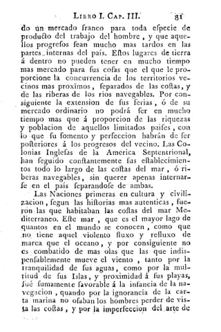 LIBRO 11 CAP. TH;
	
81
'do ion mercado franco para toda efpecie
produao del trabajo del hombre , y que aque„
líos progrefos fean mucho mas tardos en las
partes _internas del país. Eflos lugares de tierra
á dentro no pueden tener en mucho tiempo
mas mercado para fus cofas que el que le pro.
porcione la concurrencia de los territorios ve,
cipos mas proximos , feparados de las collas, y
de las riberas de los ríos navegables. Por con-
siguiente la extension de fus ferias , ó de su.
mercado ordinario no podrá fer en mucho
tiempo mas que á proporcion de las riquezas
y poblacion de aquellos limitados paifes , con
lo .que fu fomento y perfeccion habrán de fer
pofteriores á los progresos del vecino. Las Co.
lonjas Inglefas de la. America Septentrional,
han feguido conftantemente fus eftablecimien.
tos todo lo largo de las collas del mar , ó H.
becas _ navegables, sin querer apenas internar.
fe en el país feparandofe de ambas.
Las Naciones primeras en cultura y civili-Q
zacion , fegun las hiftorias mas autenticas , fue..
rón las que habitaban las collas del mar Me-.
diterraneo. Elle mar , que es el mayor lago de
quantos en el mundo se conocen , como que
.no tiene aquel violento fluxo y reflux() de
marea que el oceano y por consiguiente no
es combatido de mas olas que las que indis-
pen fablemente mueve el viento , tanto por la
tranquilidad de fus aguas, como por la mul-
titud de fus Islas , y proximidad á fus playas,
fué fumamente favorable á la infancia de la na-.
vegacion , guando por la ignorancia de la car-
ta marina no ofaban los hombres perder de vis-.
la las colas , y por 1 4 imperfeccion del,arte de
 