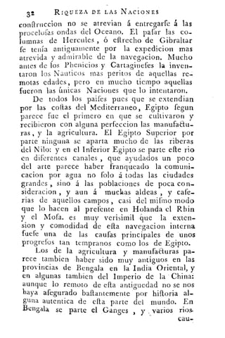 32	
RIQUEZA DE LAS NACIONES
conflruccion no se atrevían á entregarfe á las
procelofas ondas del Oceano. El gafar las co-
lumnas de Hercules , ó efirecho de Gibraltar
fe tenía antiguamente por la expedicion mas
atrevida y admirable de la navegacion. Mucho
antes de los Phenicios y Cartaginefes la inven-
taron los Nauticos mas peritos de aquellas re-
motas edades, pero en mucho tiempo aquellas
fueron las únicas Naciones que lo intentaron.
De todos los paifes pues que se extendían
por las collas del Mediterraneo, Egipto fegun
parece fue el primero en que se cultivaron y
recibieron con alguna perfeccion las manufaau-
ras , y la agricultura. El Egipto Superior por
parte ninguna se aparta mucho de las riberas
del Nilo: y en el Inferior Egipto se parte elle rio
en diferentes canales , que ayudados un poco
del arte parece haber franqueado la comuni-
cacion por agua no folo á todas las ciudades
grandes ,, sino á las poblaciones de poca con-
sideracion , y aun á muchas aldeas , y cafe-
rias de aquellos campos , casi del mifmo modo
que lo hacen al prefente en Holanda el Rhin
y el Mofa. es muy verisímil •44ue la exten-
sion y comodidad de dia navegacion interna
fuefe una de las caufas principales de unos
progrefos tan tempranos corno los de Egipto.
Los de la agricultura y manufacturas pa-.
rece tarnbien haber sido muy antiguos en las
provincias de Bengala en la India Oriental, y
en algunas tambien del Imperio de la China:
aunque lo remoto de ella antiguedad no se nos
haya afegurado bastantemente por hilloria al-
pila autentica de ella parte del mundo. En
Bengala se parte el Gancresy . varios rios.3
cau
 