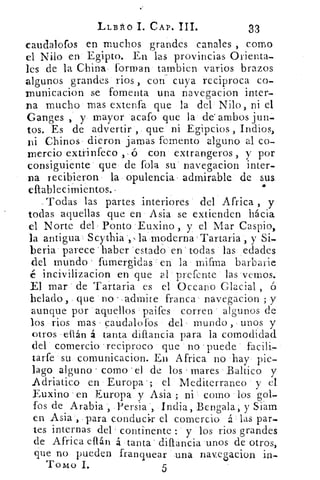 LLBI10 1. CAP. III.	 33
caudalofos en muchos grandes canales , como
el Nilo en Egipto. En las provincias Orienta-
les de la China forman tambien varios brazos
algunos grandes: rios , con cuya reciproca co-
inunicacion se fomenta una navegacion inter-
na mucho mas extenfa que la del Nilo, ni el
Ganges ,' y mayor acafo que la de' ambos jun-
tos. Es de advertir , que ni Egipcios , Indios,
ni Chinos- dieron jamas fomento alguno al co-
mercio extrinfeco , ó con extrangeros , y por
consiguiente que de fola su' navegacion inter-
na recibieron la opulencia admirable de sus
eltableeim ientos.-	 4
Todas las partes interiores del Africa , y
todas aquellas que en Asia se extienden hácia
el Norte del Ponto 'Euxino , y el Mar Caspio,
la antigua Scytiria la moderna Tartaria , y Si-
beria parece 'haber estado en' todas las ,edades
del mundo fumergidas.: en la mifma barbarie
é incivilizacion en que al prefcnte las vernos.
El mar de Tartaria es el Oceano Glacial , ó
helado , que no - admite franca navegacion ; y
aunque por -aquellos paifes corren • algunos de
los rios mas - caudalofos del mundo , unos y
otros , elIán á tanta diflancia para la comodidad
del comercio 'reciproco que no 'puede
tarfe su comunicacion. En Africa no hay pie-
lago alguno r como el de los mares Baltico y
Adriatico en Europa '; el Mediterraneo y el
Euxino en Europa y Asia ; ni como los gol-
fos de Arabia , Persia , India, Bengala, y Siam
en Asia , -para conducir el comercio á las par-
tes internas del continente : y los rios grandes
de Africa eflán á tanta . dillancia 'unos de otros,
que no pueden franquear una navegacion in--
Tomo I.	 5
 