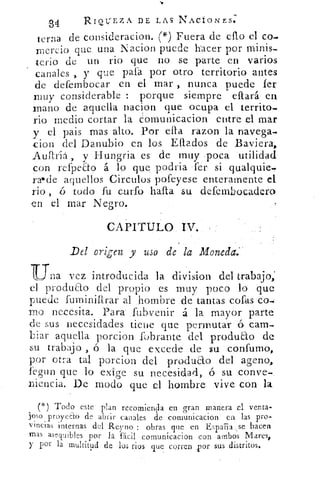 34	 RIQL;EZA DE LAS NACtONES.
terna de consideracion. (*) Fuera de cno el co-
ra-lucio que una Nacion puede hacer por minis-
terio de un rio que no se parte en varios
canales , y que pala por otro territorio antes
de defembocar en el mar , nunca puede Ter
nnly considerable : porque siempre eftará en
mano de aquella nacion que ocupa el territo_
rio medio cortar la eornunicacion entre el mar
y el pais mas alto. Por elIa razon la navega.
don del Danubio en los Eftados de Baviera,
Auftriá, y Hungria es de muy poca utilidad
con refpeEto á lo que podria fer: si qualquie.
rae de aquellos Circulos pofeyese enteramente el
rio ,	 todo fu curro harta su defembocadero
en el mar Negro.
CAPITULO IV.
Del vrigen y uso de la Moneda:.
"Una vez introducida la division del trabajo,
el produao del propio es -muy poco lo que
puede furniniarar al hombre de tantas cofas co-Q
mo necesita. Para ,fubvenir á la mayor parte
de sus necesidades tiene que permutar .6 cam-
biar aquella porcion fobrante del produ&o de
su trabajo , ó la que excede de su -confumo,
por otra tal porcion del produdto del ageno,
legun que lo exige su necesidad, ó su conve-
niencia. D.e modo que el -hombre-. vive con la.
(*) Todo este plan recomienda en gran manera el venta,
j'oso proyeab de abrir canales de comunicacion en las pro-
vincias internas del Re:yno : obras que en España, se hacen
mas asequibles por la fácil cornunicacion con ambos Mares+
y por la multitud de • los ríos que corren por sus distritos.
 