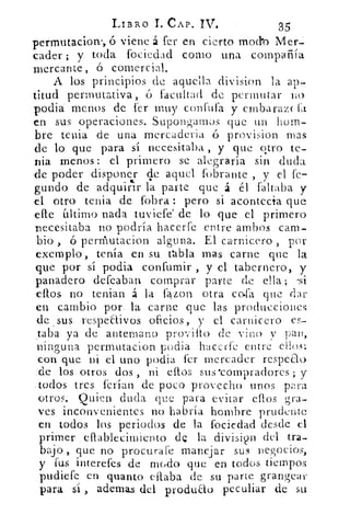 LIBRO T. CAP. IV.	
35
permutaciorv, ó viene á fer en cierto modo Mer-
cader ; y toda fociedad como una compañía
mercante, ó comercial.
A los principios de aquella division la ap-
titud permutativa, ó facultad de permutar no
podia menos de fer muy confuta y ernbarazekt
en sus operaciones. Supongamos que un hom-
bre tenia de una mercaderia ó provision mas
de lo que para sí necesitaba , y que quo te-
nia menos: el primero se alegraría sin duda
de poder disponer de aquel fobrante , y el fe-disponer
gundo de adquirir la parte que á el faltaba y
el otro tenia de fobra: pero si acontecía que
cae iltimo nada tuviefe' de lo que el primero
necesitaba no podría hacerfe entre ambos cam-
bio , ó permutacion alguna. El carnicero , por
exemplo, tenía en su tabla mas carne que la
que por si podia confumir , y el tabernero, y
.panadero defeaban comprar parte de ella; -si
ellos no tenian á la fazon otra cofa que dar
en cambio por. la carne que las producciones
de , sus respeaivos oficios, y el carnicero es-
taba ya de antemano provilto de vino NT pan,
ninguna permutacion podia haccrfe entre eilw:
con que ni el uno podia fer mercader respeto
.de los otros dos , ni eftos sus •compradores; y
.todos tres krían de poco provecho unos para
otros. Quien duda que para evitar eflos gra-
ves inconvenientes no habría hombre prudente
en todos los periodos de la fociedad desde el
primer: eflableeitniento, dQ la divisin del tra-
bajo , q,ue no procura('e manejar SUR negocios,
y fus interefes de modo que en todos tiempos
pudiefe en quanto citaba de su parte grangear
para si , ademas del produao peculiar de su
 