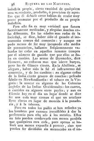 36	 RIQUEZA DE LAS NACIONES.
induftrin propia , cierta cantidad de qualquiera
otra rnercaderia, produao, ó provision de aque-.
lías que él debiefe creer habian de reufar muy.
pocos permutar por el producto de su propia
indultria.
Para elle fin es muy verisimil que fuesen
fucesivaniente meditadas, y,elegidas ,muchas có.
fas diferentes. En las edades mas rudas de la
fociedad, se dice, haber sido el ganado el ins.
trumento cornun del ,comercio : y aunque no
pudo .menos de fer muy incomodo efte medio.
de permutacion, hallamos fre.qtientemente va.
luadas las cofas en , aquellos remotos tiempos
por el número de ganado que por ellas se da.
ha en cambio. Las armas de Dyomedes, dice
Hornero, no coftaron mas que nueve bueyes,
pero Jas de Glauco ciento. En la Abiffinia , se
afegura , haber sido la fal el inftrumento del
comercio , y de los cambios : ,en algunas cofias
de la India cierto genero de conchas :.pefcado
(alado en Newfundlandia: el tabaco en la Vir.
Grinia : la azocar en alcrunas de las Coloniasb	 -
Inlefas de las Indias Occidentales : los cueros,
curtidos en ,algunos otros payfes ; y aun en
Efcocia hay en el dia un lugar donde se dice
fer una cofa muy comun el que un artefano
lleve clavos en Jugar de moneda á la panade.
ria , y á la taberna.
Pero en todos los paifes se han refuelto ya
los hombres por razones irresiftibles á dar la
preferencia para efe 	 á los metales. Ellos
no Polo pueden confervarfe con menos perdida
que qualquiera otra ,cofa , pues apenas se ha-
llará una menos expueíTLa á perecer , sino que
pueden fer divididos sin menoscabo, en el nu.
 