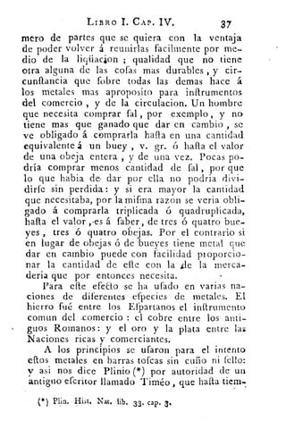 LIBRO 1. CAP. IV.	 37
Mero de partes que se quiera con la ventaja
de poder volver á reunirlas facilmente por me-
dio de la liqiiacion ; qualidad que no tiene
otra alguna de las cofas mas durables , y cir-
cunflancia que (obre todas las demas hace á.
los metales mas aproposito para infirumentos
del comercio , y de la circulacion. Un hombre
que n-ecesita comprar fal , por exemplo , y no
tiene mas que ganado que dar en -cambio , se
ve obligado .á comprarla halla en una cantidad
equivalente á un buey , v. gr. ó halla el valor
de una obeja entera , y de una vez. Pocas po-
dría comprar menos cantidad de fal , por que
lo que habia de- dar por ella no podría divi-
dirfe sin perdida : y si era mayor la cantidad
que necesitaba, por la mifrna razon se vería obli-
gado á comprarla triplicada ó quadruplicada,
halla el valor , ,es á faber,'de.tres ó quatro bue-
yes , tres ó quatro obejas. Por el contrario si
en lugar de obejas ó de 'bueyes tiene metal que
dar en cambio puede con facilidad pi oporcio-
	
nar la cantidad de elle con la	 la merca-
deria que por entonces necesita.
Para elle efeEo se ha ufado en varias na-
ciones de diferentes efpecies de metales. El
hierro fué entre los Eípartanos el inftrumento
comun del .comercio : el cobre entre los anti-
guos Romanos: y el oro y la plata entre las
Naciones ricas y comerciantes.
A los principios se ufaron para el intento
ellos metales en barras tofcas sin cuño ni t'ello:
y asi nos dice Plinio (*) por autoridad de . un
antiguo efcritor llamado Timéo , que halla tiem-
(*) Plin.	 Nat. lib. 33 . cap. 3.
 