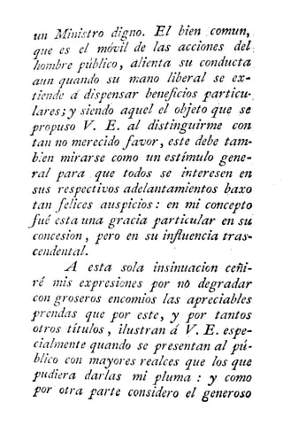 un _Ministro digno. El bien ,comun,
que es el móvil de las acciones del
hombre pábilco , alienta su conducta
aun guando su mano liberal se ex
tiende d dispensar beneficios particu-
lares; y siendo aquel el objetogite se
propuso E E. al distinguirme con
tan no merecido favor, este debe tam-
Ken mirarse como un estímulo gene-
ral para , que todos se interesen en
sus respectivos adelantamientos bazo
tan felices auspicios : en mi concepto
fue esta una gracia particular en stii
concesion , pero en su in uencia tras-
cendental.
A esta sola insinuacion
9"é mis expresiones por no degradar
con groseros encomios las apreciables
prendas que por este, y por tantos
otros títulos , ilustran á V-. E. espe-
cialmente guando se presentan al FI-
Mico C012 mayores realces que los que
pudiera darlas mi pluma : y como
por otra parte considero el generoso
 