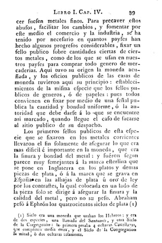 LIBRO I. CAP. IV.	 39
cer fuefen metales finos. Para precaver .eflon
abufos , facilitar los cambios , y fomentar por
elle medio el comercio y la indultria , se ha
tenido por necefario en quantos payfes han
..hecho algunos progrefos cónsiderables , fixar un
(ello publico fobre cantidades ciertas de cien-
tos metales , corno de los que se ufan en nues-
tros payfes para comprar todo genero de mer-
caderias. Aqui tuvo su origen la moneda acu-
ñada , y los oficios publicos de las casas de
moneda tuvieron aqui su principio : eflableci-
mientos de la mifma efpecie que los l'ellos pu-
blicos de generos , ó de papeles : pues todos
convienen en fixar por medio de una ferial pu-
blica la cantidad y bondad uniforme , ó la au-
toridad que debe darfe á lo --que se encuentre
asi marcado , guando llegue el cafo de facarse
al sitio publico de su despacho.
Los primeros fellos publicos de efta efpe-
de que se fixaron en los metales corrientes
llevaron el fin folamente de afegurar lo que era
mas dificil é importante en la moneda , que era
la finura y bondad del metal : y fuéron fegtin
parece muy femejantes. á la marca eflerlina que
se pone en Inglaterra en los platos y densas
piezas de plata , ó á la marca que se grava en
Efpafialben las alhajas de plata ít oro de ley
por los contraftes, la qual colocada en un lado de
la pieza falo se dirige á afegurar la finura y la
calidad del metal , pero no su pefo. Abraham
pefó á Ephrón los quatrocientos siclos de plata (i)
(i) Siclo era una moneda que usaban los Hebreos ; y era
de dos especies , una llamada del Santuari2 ., y otra Siclo
de la Congreggrion : la, primera pesaba 4 ochavas Castellana%
que componen inedia unzá"'y el Siclo la Congregácion
la 'mitad , 6 dos ochavas solamente.
 