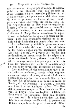 4.°	
REZA DE LAS NACIONES.
que se convino á pagar por el' campo de Mach,:
pelah : y no obfta"te que ella moneda se
decia corriente en els mercado público , se re-
cibia por peso y no por_ cuenta , del mismo mo-
do que al. presente las , barras de oro,. ó de
plata marcadas. Las rentas , de los antiguos Re-
yes Anglo-Saxones se dice haberse pagado en
especie , ello es , en' provisiones y utensilios
de todos generos , y no en moneda efeaiva.
Guillelmo el Conquillador introduxo en aquel
Reyno la collumbre de • que se pagasen en‘mo-
neda ; pero -ella_ en• muchos tiempos no , se re-
cibió en el, Echiquier, por cuenta,;sino por peso.
Lo embarazoso y dificil de pesar con exac-
titud ellos metales dió motivo á la inititucion
de los cuños ;« cuyas marcas cubriendo ambos
lados de la pieza , , á . veces los , bordes con
cordoncillos, se 'propusieron los Principes ase-
gurar no folo la finura , sino el peso del me-
tal : con cuya operacion principiaron á reci-
birse las monedas por cuenta, .6 numeracion, y
no con el inconveniente -incomodo del peso.
Los nombres , ,ó denominaciones que á es-
tos cuños se 'pusieron , , parece -haber expresa-
do en su origen el peso, ó cantidad de metal
contenida en la pieza. _En tiempo de Servio Tul-
lio, que fué el primero que acuñó .moreda en
Roma , .el As Romano , ó. Ponclus contenia
una libra Romana de buen cobre. Dividiase
del mismo modo que la libra llamada de Tro-
yes , ó Troya , entre los Ingleses , á sfaber , en
doce onzas , .de las quales cada una contenia
una onza real de cobre. de 'calidad. _ La libra
EIterlina en tiempo de -Eduardo I. contenia en
bglaterra una libra de peso llamado de To•wer
de
 