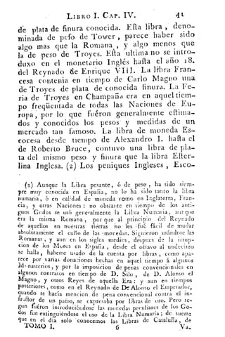 LIBRO I. CAP. IV.	 41
de plata de finura conocida. Ella. libra , deno-
minada de pefo de Tower , parece haber sido
algo mas que la Romana , y algo menos que
la de peso de Troyes. Ella • ultima no se intro-
duxo en el monetario Inglés hafta el año 18.
del Reynado de Enrique VI U. La libra Fran-
cesa contenía en tiempo de Carlo Magno una
de Troyes de plata de conocida finura. La Fe-
ria de Troyes en Champaría era en aquel tiem-
po freqüentada de todas las Naciones de Eu-
ropa , por lo que fuéron generalmente cflima-
dos y conocidos los pesos y medidas de un
mercado tan famoso. La libra de moneda Es-
cocesa desde tiempo de Alexandro I. hala el
de Roberto Bruce, contuvo una libra de pla-
ta del mismo peso y finura que la libra Eller-
lina Inglesa. (2) Los peniques Ingleses ) Esco-
(2) Aunque la Libra pesante, 6 de peso , ha sido siem-
pre muy conocida en Esparia, no , lo ha sido tanto la libra
numaria, 6 en calidad de moneda como en In- rlaterra, Fran-,	 6
cia, y otras Naciones : no obstante en tiempo de los anti-
guos Godos se USO generalmente la Libra Nurnarta , aunque
era la misma Romana , por que át principio del Rcynado
de aquellos en ntiéstras. ' tierras' íao les ft.ié, fácil de mudar
absotutame- nte el cuño de las •monedas. Siguieron usándose las
Romanas , y aun en .los sitos -medies , despues de la irrup-
cion de los Mores en ETaEa , desde el octavo al undecimo
se halla , haberse usado de la cuenta por libras , corno apa-
rece por varias donaciones hechas en aquel tiempo á ayunos
1vinnasterios, y por la imposicion de•penas convencionales en
algunos contratos en tiempo de D. Silo de D. Alonso el
Magno , y otros Reyes de aquella Era : y aun en tiempos
posteriores , como en el Reynado de D- Alonso el Emperador,
guando se hacía mencion . de pena convencional contra el in-
friaor de un paCio, se expresabapor libras de oro. Pero se-
gun fttéron introduciéndose las monedas peculiares de los Go-
dos fue extinguiéndose el uso de la Libra Numaria ; de suerte
gue en el dia solo . cOnocemos las Libras de Cataluña , de
TOMO 1.	 6	 Va.
 