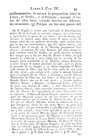 -LIBRO I. CAP. IV..	 43
uniformemente la misma la proporcion entre la
Libra , el Shelin , y el Penique , aunque el va-
lor de ellas haya .variado mucho en dikren-
tes. ocasiones.. (3) Porque. en los- mas paises del
(3 ) En España es asunto muy intrincado el discernimiento
exlido de la multitud de monedas antiguas , sus variaciones,
y equivalencia reciproca de sus valores : aun los Autores Tie
miraron la materia corno debe creerse de quien escribe de
intento sobre ella no pudieron desenredar aquel confuso caos,
por lo que nos contentaremos por dar alguna . noticia , con
insinuar que el arreglo de las Monedas propiamente Cas-
-tellanas 5, sin mixtura del cuño Romano que tanto, tiempo si-
guié), usandose entre ios. Godos ,. no puede buscarse en época
-mas antigua que la Era del Rey D. Alonso el Sabio, el qua
notando la confusion y poco 6rden que-- la revuelta de los
tiempos habia- introducido. en. las• Monedas mismas Romanas,
y entre las que se usaban peculiares del país, puso en planta
el proyedo• de su arreglo ; y en efeElo adoptando el Mara-
vedí antiguo de Oro ,. 	era la sexta- parte de una onza
de este- inetal	 con arreglo. á	 , como á moneda Cardinal
para el cénnputo de los, valores y divisiones mandó fabricar
Maravedises de Plata con este 6rden: el Maravedí de plata
llamado- Blanco por ser de' este . metal , y llamado tanibien
o- (fonsi , Bueno , y Burates : el Maraevedi. Prieto , Ne cyry
de plata con mixtura de cobre : y otro ivlara-.9,:di llama-
do tambien Blanco , pero conocido, comunrnente con el nom-
bre de Noven. La equivalencia. de estos Maravedises era,
la siguiente : el Maravedí Bueno- Burgales equivalía. á ta sexta
parte del Maravedí antiguo de oro.que dixtmos , el cric es
conocido tambien por el nombre de Alfonsí de Oro de mo-
do que seis Blancos Alfonsíes haciair un Alfonsí de oro y
por consiguiente teman los seis medio Marco de plata de á
ocho onzas , con que correspondia á cada Maravedí cinco oeba-
Vas y dos tomines , cuyo valor equivalía á 13 rs. 1.1
-y un tercio de nuestra Moneda aEival. El Maravedí Prieto
venia á ser' una tercera parte del Blanco , y cumenia cuatro
Maravedises Novenes de los que fabrica despues : su valor 5 rs.
y 10 mrs. de nuestra presente Moneda. El Maravedí Noven
era la decima .parte del Blanco Burgales , de modo que tenia
esta equivalencia : quatra Novenes hacian un Prieto , diez un
Blanco , y sesenta un Alfonsí de oro ; v conteniendo 1 adar-
me 2 granos y	 de plata valia 45 mrs. y .. de ahora.
Es-
 