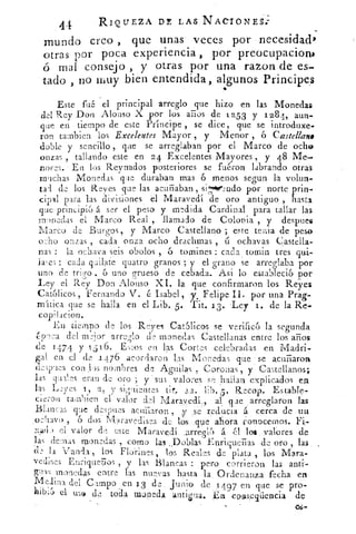 44	 RIQUEZA DE LAS NACIONES;
mundo creo , que unas veces por necesidad>
otras por poca experiencia, por preocupacioni
ó mai consejo , y otras por una razon de es-
tado , no muy bien entendida, algunos Principes
Este fuá el principal arreglo que hizo en las Monedas
del Rey Don Alonso X por los • años de 1253 y 1284,.
Príncipe
	 aun-•que en tiempo de este rrincipe se dice, que se introduxe-
ron tambien los Excelentes Mayor , y Menor , 6 Castellano
doble y sencillo , que se arreglaban por el Marco de ocho
onzas , tallando este en 24 Excelentes Mayores , y 48 Me-
nores. • En los Reynados posteriores se fuéron labrando otras
muchas Monedas que duraban mas 6 menos segun 	 volun-o	 .
tad de los Reyes que las el 	 , siiikr.:ndo por norte prin-
cipal para las divisiones él Maravedí
siend
oro antiguo ., hasta
que principio á ser el peso y medida Cardinal para tallar las
monedas el Marco Real , llamado de Colonia , y despues
Marco de Burgos, y Marco Castellano ; este tenia de peso
oho onzas , cada onza ocho drachmas , u ochavas Castella-
nas : la ochava seis obolos , 6 toinlnes : cabo tornin tres qui-
hoes : cada quilate quatro granos ; y el grano se arreglaba por
uno de trigo 6 uno grueso de cebada. A i lo estab?eció por
Ley el Rey Don Alonso XI. la que confirmaron los Reyes
Católicos , Fernando V. é Isabel, y. Felipe II, por una Prag-
mItica que se halla en el Lib. 5. Tit. 13. .Ley 1. de la Re-
copilado%
En tiempo de los Reyes C.at5licos se verifico la segunda
época del rro,.jor -9,..rreJlo de monedas Castellanas entre los años
de 1474 y 1 5 1.6. E•o.os en las Cortes celebradas en Madri-
gal en el de 1476 acordaron las Monedas que • se acuñaron
de;pues con Jos nombres de Agudas , Coronas , y Castellanos;
las qual.cs eran de oro ; y sus valores se hallan explicados .en
las Leyes .1,	 y signientes	 lib. 5 . Recop. Estable-7-
cieron también el valor del Maravedí	 al que arreglaron las
Blancas que despues acuriaron , ;y: ,se redueia á cerca de . un
.ochavo , 6 dos . Maravedises de (os,eque ahora l'.onocerrioS.
olado el valor de este Maravedí. ,arre
g-Vo á ‹'21 los . valores do
las denlas monedas , corno las eDoblas Enriquefias de oro , las
"d2 la Vanda , los Florines los Reales de plata , los Mara-
vedises Enrignefios , y las Blancas : pero corrieron las anti--
M
wris monedas entre, las nuevas hasta la , Ordenanza fecha en
edina del Campo en 13 junio de 14 97 en que se prO-.
hibifJ el 1159 de toda paupedl. 4ntigua. En couspuliencia de
 