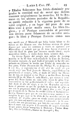 45Lnao CAr. -IV.
Effados Soberanos han folido disminuir por
grados la cantidad real de metal que dcbian
contener originalmente las monedas. El As Ro.
mano en los -ultimos periodos de la Rcpubli.
ca quedó reducido á la •vigésima parte de su
valor, original , y en lugar del peso de una
libra. vino á pesar media onza. La libra In.
glesa , y el Penique contendrán al pmsente
Una tercera • parte folamente de su valor anti-
guo : la libra y Penique 'Escoces'• como una
435to mandó que • el Maravedí que habla hecho labrar se di-,
vidiese en dos Blancas con una levlsima mixtura de plata:
dispuso qus te;cios los contratos y ventas se ajustasen par
Maravedises : y ordenó que- 34 de • estos fuesen el precio y
valor del Real de plata que entonces mandó labrar, ro s
maravedises dobles „. y reales duran :ha.sta nuestros dial:
La tercera Epoca del arreglo Mas, ex:Icto de nuestra:
monedas se ha .'de fixar en la entrada de la Casa de , Borbon,
felizmente reynante la qual desde el principio -se• ha' idó crn
pe:Fiando en reformar lo mucho q. ue 'faltaba:, de enmendar . en
esta parte. Varios Decretos :del. Sr, .Phelipe V..' se IL.rigi::_n-ou
á este fin , V especialmente el del aTio	 l7,)3
maud6 eri,Hr luna Real Junta de Moneda , cuyas Ordena 1:,..as
prescribiesen 'el ensayo talla y: modo labrar las Mone-
das de Ley, en especial en los Pesos y rta dios Pesos fuertes./
sacando 63 rs. de Plata (-L cada Marco , que- vienen á. como
poner 8 1 Pesos -fuertes en cada ocho onzas de plata Tina:
sucesivamnte se faé, perfeccionando 'el curio , con es iy:ciali-
dad desde el aria de 17 4 7 , y en los Rey nados suc'si• os
hasta el presente en que ha quedado la moneda de pla t 1 y-
oro con la proporcion entre si de tino' re diez y sris	 pr
por el interés de la NaHon ha renidd(t bien	 GAierl'i c) rc-
du ,:ir!a. Conozco pues que es .una	 muy • sucinta r in-
comple,>ta la cric a l ai se 1aa. (11(lo ue las nv)Iwills aili•:(135
modernas dn	 , pero no siendo asnn!( n propouctonAl
para una nota una rnatería tan vasta	 intrincada ,	 c" -
tentado con esta .insinuacion , por	 exc
bien el autor
con re:ueTto a las monedas de sn	 Cotwthe'el. ve T r a -rrtvy	 instratecioiü-	 Dul're!n ie , Crintol
tez ,	
Caiuller(> , Marica de Arrospidc , &c.
 